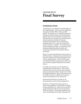 7.CHAPTER SEVEN

 Final Survey

 INTRODUCTION
 A Final Survey was mailed to all participants of
 the YARDX project. The survey was conducted
 during the October 2002 to February 2003
 period. Its purpose was to sample participants'
 attitudes toward Xeriscape, the environment in
 general, and water conservation at project end.
 The Final Survey developed for controls did not
 include questions relating to Xeriscape
 landscapes (installation costs, maintenance,
 training, rebates, etc.). Also, the control form
 did not reference “YARDX”. In the Final Survey
 for pre-existing Xeriscapes, two questions were
 eliminated regarding project rebates and
 instructional seminars in which they did not
 participate.

 Figure 7-1 presents participant response rates to
 the Final Survey. Response rates varied from 16
 percent to 58 percent of total participants in the
 various sample groups. These overall results
 excluded the Greeley control group, which was
 very small and replied 100 percent to the Final
 Survey.

 Generally, the controls were less faithful at
 responding to the Final Survey. The controls'
 response rates were lower than their treatment
 group in all demonstrations except two, Greeley
 and Highlands Ranch. The overall response rate
 for all the controls in YARDX was 33 percent,
 and for the treatments it was 50 percent.

 Summarized Final Survey results for all
 demonstrations can be found in Appendix G.

 Questions 1 through 8 included queries on
 water-saving appliances and number of people
 living in the home, etc., which were not used to
 gauge attitudes but did assist in the property's
 water use analysis. These eight questions were
 sent to all participants annually. Questions 28



                          Chapter Seven        7-1
 