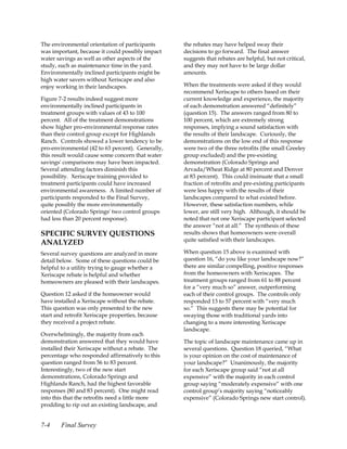 The environmental orientation of participants      the rebates may have helped sway their
was important, because it could possibly impact    decisions to go forward. The final answer
water savings as well as other aspects of the      suggests that rebates are helpful, but not critical,
study, such as maintenance time in the yard.       and they may not have to be large dollar
Environmentally inclined participants might be     amounts.
high water savers without Xeriscape and also
enjoy working in their landscapes.                 When the treatments were asked if they would
                                                   recommend Xeriscape to others based on their
Figure 7-2 results indeed suggest more             current knowledge and experience, the majority
environmentally inclined participants in           of each demonstration answered “definitely”
treatment groups with values of 43 to 100          (question 15). The answers ranged from 80 to
percent. All of the treatment demonstrations       100 percent, which are extremely strong
show higher pro-environmental response rates       responses, implying a sound satisfaction with
than their control group except for Highlands      the results of their landscape. Curiously, the
Ranch. Controls showed a lower tendency to be      demonstrations on the low end of this response
pro-environmental (42 to 63 percent). Generally,   were two of the three retrofits (the small Greeley
this result would cause some concern that water    group excluded) and the pre-existing
savings' comparisons may have been impacted.       demonstration (Colorado Springs and
Several attending factors diminish this            Arvada/Wheat Ridge at 80 percent and Denver
possibility. Xeriscape training provided to        at 83 percent). This could insinuate that a small
treatment participants could have increased        fraction of retrofits and pre-existing participants
environmental awareness. A limited number of       were less happy with the results of their
participants responded to the Final Survey,        landscapes compared to what existed before.
quite possibly the more environmentally            However, these satisfaction numbers, while
oriented (Colorado Springs' two control groups     lower, are still very high. Although, it should be
had less than 20 percent response).                noted that not one Xeriscape participant selected
                                                   the answer “not at all.” The synthesis of these
SPECIFIC SURVEY QUESTIONS                          results shows that homeowners were overall
                                                   quite satisfied with their landscapes.
ANALYZED
Several survey questions are analyzed in more      When question 15 above is examined with
detail below. Some of these questions could be     question 16, “do you like your landscape now?”
helpful to a utility trying to gauge whether a     there are similar compelling, positive responses
Xeriscape rebate is helpful and whether            from the homeowners with Xeriscapes. The
homeowners are pleased with their landscapes.      treatment groups ranged from 61 to 88 percent
                                                   for a “very much so” answer, outperforming
Question 12 asked if the homeowner would           each of their control groups. The controls only
have installed a Xeriscape without the rebate.     responded 13 to 57 percent with “very much
This question was only presented to the new        so.” This suggests there may be potential for
start and retrofit Xeriscape properties, because   swaying those with traditional yards into
they received a project rebate.                    changing to a more interesting Xeriscape
                                                   landscape.
Overwhelmingly, the majority from each
demonstration answered that they would have        The topic of landscape maintenance came up in
installed their Xeriscape without a rebate. The    several questions. Question 18 queried, “What
percentage who responded affirmatively to this     is your opinion on the cost of maintenance of
question ranged from 56 to 83 percent.             your landscape?” Unanimously, the majority
Interestingly, two of the new start                for each Xeriscape group said “not at all
demonstrations, Colorado Springs and               expensive” with the majority in each control
Highlands Ranch, had the highest favorable         group saying “moderately expensive” with one
responses (80 and 83 percent). One might read      control group’s majority saying “noticeably
into this that the retrofits need a little more    expensive” (Colorado Springs new start control).
prodding to rip out an existing landscape, and


7-4     Final Survey
 