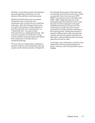 Therefore, in each demonstration, the treatment     Even though the perception of the Xeriscapes
group thought their maintenance was less            was that they spent less time and money, which
expensive than did their control peer group.        was generally true in the early years (1997 –
                                                    1999), it was not always true in the latter years
Question 20 asked homeowners to compare             (2000 – 2002). Eighty-three percent of the
maintenance time on Xeriscape with                  treatment groups did indeed have lower costs
maintenance time on their previous, traditional     than their control counterparts in the plant
landscapes. Only the Xeriscape homeowners           establishment period, but 57 percent of the
were given this question, and the majority for      control groups actually had lower annual
each demonstration said “somewhat less” to          maintenance costs than did their treatments in
“substantially less” was spent on their             the maturing period. Perhaps the treatments
Xeriscapes than on a traditional landscape. The     enjoyed working in their yards more than the
answers to questions 18 and 20 show strong          controls and saw more positive benefits from
evidence that the Xeriscape homeowners believe      their labor, so that possibly the time and money
their maintenance is less than that of a            spent did not seem as costly.
traditional landscape.
                                                    In retrospect, more information could have been
The next step is to compare these maintenance       obtained by interviewing all participants in
questions with the actual maintenance time and      person. However, this was beyond the scope of
expense results stated previously in Chapter Six.   YARDX.




                                                                             Chapter Seven        7-5
 