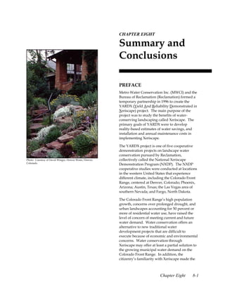 8.CHAPTER EIGHT

                                                          Summary and
                                                          Conclusions

                                                          PREFACE
                                                          Metro Water Conservation Inc. (MWCI) and the
                                                          Bureau of Reclamation (Reclamation) formed a
                                                          temporary partnership in 1996 to create the
                                                          YARDX (Yield And Reliability Demonstrated in
                                                          Xeriscape) project. The main purpose of the
                                                          project was to study the benefits of water-
                                                          conserving landscaping called Xeriscape. The
                                                          primary goals of YARDX were to develop
                                                          reality-based estimates of water savings, and
                                                          installation and annual maintenance costs in
                                                          implementing Xeriscape.

                                                          The YARDX project is one of five cooperative
                                                          demonstration projects on landscape water
                                                          conservation pursued by Reclamation,
Photo: Courtesy of David Winger, Denver Water, Denver,    collectively called the National Xeriscape
Colorado.
                                                          Demonstration Program (NXDP). The NXDP
                                                          cooperative studies were conducted at locations
                                                          in the western United States that experience
                                                          different climate, including the Colorado Front
                                                          Range, centered at Denver, Colorado; Phoenix,
                                                          Arizona; Austin, Texas; the Las Vegas area of
                                                          southern Nevada; and Fargo, North Dakota.

                                                          The Colorado Front Range’s high population
                                                          growth, concerns over prolonged drought, and
                                                          urban landscapes accounting for 50 percent or
                                                          more of residential water use, have raised the
                                                          level of concern of meeting current and future
                                                          water demand. Water conservation offers an
                                                          alternative to new traditional water
                                                          development projects that are difficult to
                                                          execute because of economic and environmental
                                                          concerns. Water conservation through
                                                          Xeriscape may offer at least a partial solution to
                                                          the growing municipal water demand on the
                                                          Colorado Front Range. In addition, the
                                                          citizenry’s familiarity with Xeriscape made the



                                                                                    Chapter Eight       8-1
 