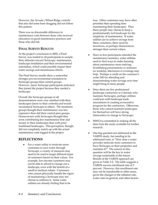 However, the Arvada /Wheat Ridge controls                 true. Other customers may have other
that also did some hose dragging did not follow           priorities than spending time
this pattern.                                             maintaining their landscapes. Thus
                                                          these people may choose to keep a
There was no discernable difference in                    predominantly turf landscape for the
maintenance costs between those who received              simplicity of maintenance. If water
education on good maintenance practices and               utilities are to achieve savings from
those who did not.                                        these customers, there must be
                                                          incentives, or perhaps disincentives,
FINAL SURVEY RESULTS                                      stronger than current values.
At the project’s conclusion in 2002, a Final          •   Since so few participants attended the
Survey was mailed to all participants to sample           maintenance seminars, water utilities
their attitudes toward Xeriscape, maintenance,            need to find ways to make learning
landscape installation and their environmental            about maintenance more enticing.
orientation, which could possibly impact their            Scintillating presentations or seminars
water savings and maintenance efforts.                    on weekday afternoons or evenings may
The Final Survey results show a somewhat                  help. Perhaps a credit on the customer’s
stronger pro-environmental orientation in                 water bill for attending and
Xeriscape groups than control groups.                     demonstrating water savings over time
However, many Xeriscape participants indicated            might bring in more people.
they joined the project because they needed a         •   Since there are few professional
landscape.                                                landscape contractors in Colorado who
Overall, the Xeriscape groups in all                      maintain Xeriscapes, perhaps utilities
demonstrations were very satisfied with their             could join with landscape trade
landscapes (more so than controls) and would              associations in creating an incentive
recommend Xeriscape to others. The treatment              program for the contractors. Otherwise,
groups thought their maintenance was less                 those who cannot maintain landscapes
expensive than did their control peer groups.             for themselves will have strong
Homeowners with Xeriscapes thought they                   disincentive to change to Xeriscape.
were contributing less maintenance time and           •   MWCI is committed to making all the
money to their landscapes than with prior                 data from the study available for further
traditional landscapes. This perception, though,          research.
did not completely match up with the actual
maintenance costs logged in the project.              •   One big question not addressed in the
                                                          YARDX study, but needing to be
REFLECTIONS                                               addressed soon, is “How does a water
                                                          provider motivate more customers to
      •   For a water utility to motivate more
                                                          have Xeriscape on their properties and
          customers to save water through
                                                          maintain it?” The answer to this
          Xeriscape, a variety of measures may
                                                          question will be the key to water
          need to be used to target different types
                                                          savings sustainable in the future.
          of customers based on their values. For
                                                          Results of the YARDX approach are
          example, low-income customers may
                                                          given in Table 3-2. The table suggests a
          not be able to afford to change out a
                                                          YARDX success enrollment rate of 5
          landscape, even with the benefit of a
                                                          percent. However, this enrollment rate
          small to medium rebate. Customers
                                                          may not be transferable to other areas,
          who cannot physically handle the rigors
                                                          given the changes in the inflation rate,
          of maintaining a Xeriscape may not
                                                          water rates in general, and other factors.
          choose to embrace it. Some water
          utilities are already finding that to be



8-4       Summary and Conclusions
 