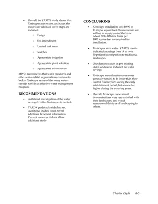 •   Overall, the YARDX study shows that
                                                 CONCLUSIONS
       Xeriscape saves water, and saves the
       most water when all seven steps are        •   Xeriscape installations cost $0.90 to
       included:                                      $1.45 per square foot if homeowners are
                                                      willing to supply part of the labor.
           o   Design                                 About 50 to 60 labor hours per
                                                      1000 square feet are required for
           o   Soil amendment
                                                      installation.
           o   Limited turf areas
                                                  •   Xeriscapes save water. YARDX results
           o   Mulches                                indicated a savings from 18 to over
                                                      50 percent in comparison to traditional
           o   Appropriate irrigation                 landscapes.
           o   Appropriate plant selection        •   One demonstration on pre-existing
                                                      older landscapes indicated no water
           o   Appropriate maintenance
                                                      savings.
MWCI recommends that water providers and
                                                  •   Xeriscape annual maintenance costs
other water-related organizations continue to
                                                      generally tended to be lower than their
look at Xeriscape as one of the many water-
                                                      control counterparts during the early
savings tools in an effective water management
                                                      establishment period, but somewhat
program.
                                                      higher during the maturing years.

RECOMMENDATIONS                                   •   Overall, Xeriscape owners in all
                                                      demonstrations were very satisfied with
   •   Additional investigation of the water
                                                      their landscapes, and would
       savings by older Xeriscapes is needed.
                                                      recommend this type of landscaping to
   •   YARDX produced a rich data set.                others.
       Additional studies could reveal
       additional beneficial information.
       Current resources did not allow
       additional study.




                                                                       Chapter Eight        8-5
 
