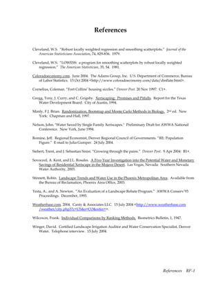 References

Cleveland, W.S. “Robust locally weighted regression and smoothing scatterplots.” Journal of the
    American Statisticians Association, 74, 829-836. 1979.

Cleveland, W.S. “LOWESS: a program for smoothing scatterplots by robust locally weighted
    regression.” The American Statistician, 35, 54. 1981.

Coloradoeconomy.com. June 2004. The Adams Group, Inc. U.S. Department of Commerce, Bureau
   of Labor Statistics. 15 Oct 2004 <http://www.coloradoeconomy.com/data/dinflate.html>.

Cornelius, Coleman. “Fort Collins’ housing sizzles.” Denver Post. 20 Nov 1997: C1+.

Gregg, Tony, J. Curry, and C. Grigsby. Xeriscaping: Promises and Pitfalls. Report for the Texas
   Water Development Board. City of Austin, 1994.

Manly, F.J. Brian. Randomization, Bootstrap and Monte Carlo Methods in Biology. 2nd ed. New
   York: Chapman and Hall, 1997.

Nelson, John. "Water Saved by Single Family Xeriscapes." Preliminary Draft for AWWA National
   Conference. New York, June 1994.

Romine, Jeff. Regional Economist, Denver Regional Council of Governments. “RE: Population
   Figure.” E-mail to Julia Gumper. 24 July 2004.

Siebert, Trent, and J. Sebastian Sinisi. “Growing through the pains.” Denver Post. 9 Apr 2004: B1+.

Sovocool, A. Kent, and J.L. Rosales. A Five-Year Investigation into the Potential Water and Monetary
   Savings of Residential Xeriscape in the Mojave Desert. Las Vegas, Nevada: Southern Nevada
   Water Authority, 2003.

Stinnett, Robin. Landscape Trends and Water Use in the Phoenix Metropolitan Area. Available from
    the Bureau of Reclamation, Phoenix Area Office, 2003.

Testa, A., and A. Newton. “An Evaluation of a Landscape Rebate Program.” AWWA Conserv’93
    Proceedings. December, 1993.

Weatherbase.com. 2004. Canty & Associates LLC. 15 July 2004 <http://www.weatherbase.com
   /weather/city.php3?c=US&s=CO&refer=>.

Wilcoxon, Frank. Individual Comparisons by Ranking Methods. Biometrics Bulletin, 1, 1947.

Winger, David. Certified Landscape Irrigation Auditor and Water Conservation Specialist, Denver
   Water. Telephone interview. 15 July 2004.




                                                                                 References RF-1
 