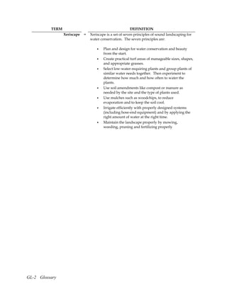 TERM                                           DEFINITION
                 Xeriscape   =   Xeriscape is a set of seven principles of sound landscaping for
                                 water conservation. The seven principles are:

                                     •   Plan and design for water conservation and beauty
                                         from the start.
                                     •   Create practical turf areas of manageable sizes, shapes,
                                         and appropriate grasses.
                                     •   Select low-water-requiring plants and group plants of
                                         similar water needs together. Then experiment to
                                         determine how much and how often to water the
                                         plants.
                                     •   Use soil amendments like compost or manure as
                                         needed by the site and the type of plants used.
                                     •   Use mulches such as woodchips, to reduce
                                         evaporation and to keep the soil cool.
                                     •   Irrigate efficiently with properly designed systems
                                         (including hose-end equipment) and by applying the
                                         right amount of water at the right time.
                                     •   Maintain the landscape properly by mowing,
                                         weeding, pruning and fertilizing properly




GL-2 Glossary
 