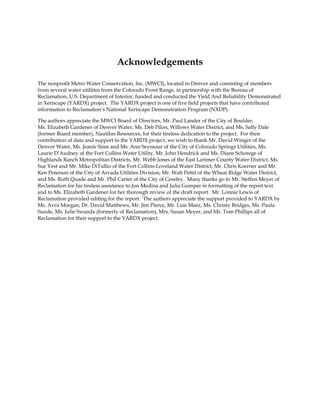Acknowledgements

The nonprofit Metro Water Conservation, Inc. (MWCI), located in Denver and consisting of members
from several water utilities from the Colorado Front Range, in partnership with the Bureau of
Reclamation, U.S. Department of Interior, funded and conducted the Yield And Reliability Demonstrated
in Xeriscape (YARDX) project. The YARDX project is one of five field projects that have contributed
information to Reclamation’s National Xeriscape Demonstration Program (NXDP).

The authors appreciate the MWCI Board of Directors, Mr. Paul Lander of the City of Boulder,
Ms. Elizabeth Gardener of Denver Water, Ms. Deb Pilon, Willows Water District, and Ms. Sally Dale
(former Board member), Nautilus Resources, for their tireless dedication to the project. For their
contribution of data and support to the YARDX project, we wish to thank Mr. David Winger of the
Denver Water, Ms. Jeanie Sims and Ms. Ann Seymour of the City of Colorado Springs Utilities, Ms.
Laurie D’Audney of the Fort Collins Water Utility, Mr. John Hendrick and Ms. Diane Schorege of
Highlands Ranch Metropolitan Districts, Mr. Webb Jones of the East Larimer County Water District, Ms.
Sue Vest and Mr. Mike DiTullio of the Fort Collins-Loveland Water District, Mr. Chris Koerner and Mr.
Ken Peterson of the City of Arvada Utilities Division, Mr. Walt Pettit of the Wheat Ridge Water District,
and Ms. Ruth Quade and Mr. Phil Carter of the City of Greeley. Many thanks go to Mr. Steffen Meyer of
Reclamation for his tireless assistance to Jon Medina and Julia Gumper in formatting of the report text
and to Ms. Elizabeth Gardener for her thorough review of the draft report. Mr. Lonnie Lewis of
Reclamation provided editing for the report. The authors appreciate the support provided to YARDX by
Ms. Avra Morgan, Dr. David Matthews, Mr. Jim Pierce, Mr. Luis Maez, Ms. Christy Bridges, Ms. Paula
Sunde, Ms. Julie Swanda (formerly of Reclamation), Mrs. Susan Meyer, and Mr. Tom Phillips all of
Reclamation for their support to the YARDX project.
 
