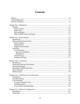 Contents

   Abstract...................................................................................................................................... iii
   Acknowledgements..................................................................................................................... v
   Executive Summary................................................................................................................... xi

Chapter One—Introduction ......................................................................................................... 1-1
    General................................................................................................................................. 1-1
      Study Location ................................................................................................................. 1-2
      Study Goals...................................................................................................................... 1-2
      Previous Studies............................................................................................................... 1-3
       Why YARDX in the Front Range.................................................................................... 1-3

Chapter Two—Project Design..................................................................................................... 2-1
    Introduction.......................................................................................................................... 2-1
    Demonstration Characteristics ............................................................................................. 2-2
       Study Variables................................................................................................................ 2-2
       Sampling Plan .................................................................................................................. 2-3
       Sample Size Estimation ................................................................................................... 2-5
    Field Data............................................................................................................................. 2-6
       Cost Estimation................................................................................................................ 2-6
         Xeriscape Installation................................................................................................... 2-6
         Maintenance................................................................................................................. 2-6
       Annual Surveys................................................................................................................ 2-6
       Example of Design........................................................................................................... 2-7

Chapter Three—Promotion.......................................................................................................... 3-1
    Introduction.......................................................................................................................... 3-1
    Promoting Xeriscape Participation ...................................................................................... 3-2
    Xeriscape Seminars.............................................................................................................. 3-4
    Restricting YARDX Promotion........................................................................................... 3-4
    Project Benefits.................................................................................................................... 3-5
    Oberservations ..................................................................................................................... 3-6

Chapter Four—Installation Cost of Xeriscape............................................................................. 4-1
    Introduction.......................................................................................................................... 4-1
    Cost Data Quality................................................................................................................. 4-1
    Cost Estimation.................................................................................................................... 4-2
       Average Installation Costs ............................................................................................... 4-3
       Installation Labor ............................................................................................................. 4-5
       Costs of Plants and Hardscape......................................................................................... 4-6

Chapter Five—Water Use Comparisons...................................................................................... 5-1
    Introduction.......................................................................................................................... 5-1
    Water Data ........................................................................................................................... 5-2


                                                                        vii
 