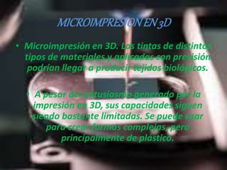 MICROIMPRESION EN 3D 
• Microimpresión en 3D. Las tintas de distintos 
tipos de materiales y aplicadas con precisión 
podrían llegar a producir tejidos biológicos. 
• A pesar del entusiasmo generado por la 
impresión en 3D, sus capacidades siguen 
siendo bastante limitadas. Se puede usar 
para crear formas complejas, pero 
principalmente de plástico. 
 
