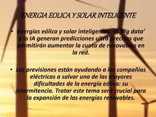 ENERGIA EOLICA Y SOLAR INTELIGENTE 
• Energías eólica y solar inteligentes. El ‘big data’ 
y la IA generan predicciones ultra precisas que 
permitirán aumentar la cuota de renovables en 
la red. 
• Las previsiones están ayudando a las compañías 
eléctricas a salvar una de las mayores 
dificultades de la energía eólica: su 
intermitencia. Tratar este tema será crucial para 
la expansión de las energías renovables. 
