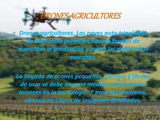 DRONES AGRICULTORES 
• Drones agricultores. Las naves auto tripuladas 
de bajo coste permiten nuevas formas de 
aumentar la producción y evitar los daños a las 
cosechas. 
• La llegada de drones pequeños, baratos y fáciles 
de usar se debe en gran medida a destacados 
avances en la tecnología. Y para los granjeros, 
ofrecen tres tipos de imágenes detalladas. 
 