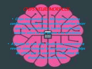 CHIPS NEUROMORFICOS 
• Chips neuromórficos. Microprocesadores 
configurados más como cerebros podrían hacer 
que los computadores fueran mucho más 
astutos sobre lo que ocurre a su alrededor. 
• A finales de este año, Qualcomm comenzará a 
revelar cómo integrar la tecnología en los chips 
de silicio que se usan para toda clase de 
dispositivos electrónicos. 
 
