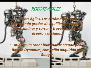 ROBOTS AGILES 
• Robots ágiles. Los autómatas están 
alcanzando grados de equilibrio y agilidad 
para caminar y correr a través de terreno 
áspero y desigual. 
• Atlas es un robot humanoide creado por 
Boston Dynamics, compañía adquirida por 
Google. 
 