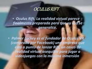 OCULUS RIFT 
• Oculus Rift. La realidad virtual parece 
finalmente preparada para que su uso se 
generalice. 
• Palmer Luckey es el fundador de Oculus VR 
(comprada por Facebook) una empresa que 
está a punto de lanzar Rift, un casco de 
realidad virtual asequible para jugar a 
videojuegos con la máxima inmersión. 
 