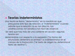    Teorías indeterministas
Una teoría se llama “determinista” en la medida en que
   presupone este tipo de relación, e “indeterminista” cuando
   admite que la relación no es tan directa, tan
   unidireccional, tan binaria o tan fácil de observar.
Se verá que hay más de una corriente en acción: algunas
   teorías son
deterministas con respecto a la expresión (“la forma del
   enunciado determina el sentido”) e indeterministas en el
   campo de la traducción (“el texto de origen no determina el
   texto de destino”).
 