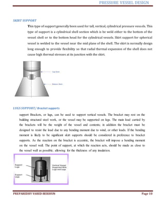 PRESSURE VESSEL DESIGN
PREPAREDBY YARED BERIHUN Page 10
SKIRT SUPPORT
This type of support generally been used for tall, vertical, cylindrical pressure vessels. This
type of support is a cylindrical shell section which is be weld either to the bottom of the
vessel shell or to the bottom head for the cylindrical vessels. Skirt support for spherical
vessel is welded to the vessel near the mid plane of the shell. The skirt is normally design
long enough to provide flexibility so that radial thermal expansion of the shell does not
cause high thermal stresses at its junction with the skirt.
LUGS SUPPORT/ Bracket supports
support Brackets, or lugs, can be used to support vertical vessels. The bracket may rest on the
building structural steel work, or the vessel may be supported on legs. The main load carried by
the brackets will be the weight of the vessel and contents; in addition the bracket must be
designed to resist the load due to any bending moment due to wind, or other loads. If the bending
moment is likely to be signiﬁcant skirt supports should be considered in preference to bracket
supports. As the reaction on the bracket is eccentric, the bracket will impose a bending moment
on the vessel wall. The point of support, at which the reaction acts, should be made as close to
the vessel wall as possible; allowing for the thickness of any insulation.
 