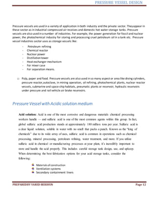 PRESSURE VESSEL DESIGN
PREPAREDBY YARED BERIHUN Page 12
Pressure vessels are used in a variety of application in both industry and the private sector. Theyappear in
these sector as in industrial compressed air receives and domestic hot water storage tanks. Pressure
vessels are also used in a number of industries. For example, the power generation for fossil and nuclear
power, the photochemical industry for storing and processing cruel petroleum oil in a tank etc. Pressure
vessel industries sector uses as storage vessels like:
- Petroleum refining
- Chemical reactor
- Nuclear power
- Distillation tower
- Heat exchanger mechanism
- For mixer case
- For separation means.
□ Pulp, paper and food. Pressure vessels are also used in so many aspect or area like diving cylinders,
pressure reactor,autoclave, in mining operation, oil refining, photochemical plants, nuclear reactor
vessels, submarine and space ship habitats, pneumatic plants or reservoir, hydraulic reservoirs
under pressure and rail vehicle air brake reservoirs.
Pressure Vessel with Acidic solution medium
Acid solution: Acid is one of the most corrosive and dangerous materials chemical processing
workers handle — and sulfuric acid is one of the most common agents within this group. In fact,
global sulfuric acid production stands at approximately 180 million tons per year. Sulfuric acid is
a clear liquid solution, soluble in water with no smell that packs a punch. Known as the “king of
chemicals” due to its wide array of uses, sulfuric acid is common in operations such as chemical
processing, mineral processing, petroleum refining, water treatment, and more. If you utilize
sulfuric acid in chemical or manufacturing processes at your plant, it’s incredibly important to
store and handle the acid properly. This includes careful storage tank design, use, and upkeep.
When determining the best fabrication options for your acid storage tanks, consider the
following:
Materialsof construction
Ventilation systems
Secondary containment liners
 