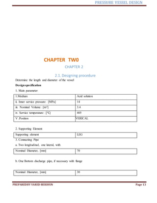 PRESSURE VESSEL DESIGN
PREPAREDBY YARED BERIHUN Page 13
CHAPTER TW0
CHAPTER 2
2.1. Designing procedure
Determine the length and diameter of the vessel
Designspecification
1. Main parameter
1.Medium Acid solution
ii. Inner service pressure: [MPa] 14
iii. Nominal Volume: [m3] 3.4
iv. Service temperature: [℃] 405
V .Position VERICAL
2. Supporting Element
Supporting element LEG
3. Connecting Pipe
a. Two longitudinal, one lateral, with
Nominal Diameter, [mm] 70
b. One Bottom discharge pipe, if necessary with flange
Nominal Diameter, [mm] 30
 