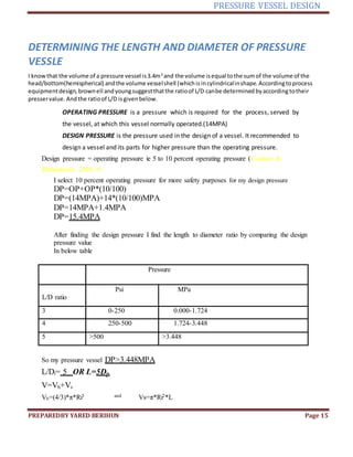 PRESSURE VESSEL DESIGN
PREPAREDBY YARED BERIHUN Page 15
DETERMINING THE LENGTH AND DIAMETER OF PRESSURE
VESSLE
I knowthat the volume of a pressure vessel is3.4m3
and the volume isequal tothe sumof the volume of the
head/bottom(hemispherical) andthe volume vesselshell (whichisincylindricalinshape. Accordingtoprocess
equipmentdesign,brownell andyoungsuggestthatthe ratioof L/D canbe determined byaccordingtotheir
presservalue. Andthe ratioof L/D isgivenbelow.
OPERATING PRESSURE is a pressure which is required for the process, served by
the vessel, at which this vessel normally operated.(14MPA)
DESIGN PRESSURE is the pressure used in the design of a vessel. It recommended to
design a vessel and its parts for higher pressure than the operating pressure.
Design pressure = operating pressure ie 5 to 10 percent operating pressure (Coulson &
Richardson's 2005, #)
I select 10 percent operating pressure for more safety purposes for my design pressure
DP=OP+OP*(10/100)
DP=(14MPA)+14*(10/100)MPA
DP=14MPA+1.4MPA
DP=15.4MPA
After finding the design pressure I find the length to diameter ratio by comparing the design
pressure value
In below table
Pressure
L/D ratio
Psi MPa
3 0-250 0.000-1.724
4 250-500 1.724-3.448
5 >500 >3.448
So my pressure vessel DP>3.448MPA
L/Di= 5 OR L=5Di.
V=Vh+Vs
Vh=(4/3)*π*Ri3 and Vs=π*Ri2*L
 