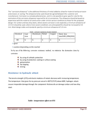 PRESSURE VESSEL DESIGN
PREPAREDBY YARED BERIHUN Page 19
The “corrosion allowance” is the additional thickness of metal added to allow for material lost bycorrosion
and erosion, or scaling. The allowance to be used should be agreed between the customer and
manufacturer. Corrosion is a complex phenomenon, and it is not possible to give specific rules for the
estimation of the corrosion allowance required for all circumstances. The allowance should be based on
experience with the material of construction under similar service conditions to those for the proposed
design. For carbon and low-alloy steels, where severe corrosion is not expected, a minimum allowance of
2.0 mm should be used; where more severe conditions are anticipated this should be increased to 4.0
mm. Most design codes and standards specify a minimum allowance of 1.0 mm.
Table corrosion resistance of some material
Chemical Cast
iron
Aluminum Nickel Copper Steen less
steel18Cr/8Ni(304)
Oil G G C C G
G-good
C-caution-depending on the martial
So by use of the following corrosion resistance method, we minimize the destruction done by
corrosion
by using of cathodic protection
by using of protective coating or surface coating
galvanization
hot dipping
tinning
Resistance to hydraulic attack
The tensile strength (UTS) and elastic modulus of metals decrease with increasing temperature.
The temperature that gives for my pressure vessel is 4050C(757F) above 600F, hydrogen attack
causes irreparable damage through the component thickness& can damage carbon and low alloy
steel.
Table temperature effect on UTS
 