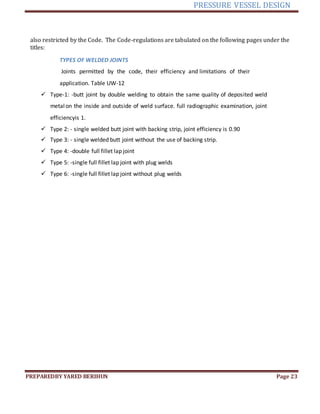 PRESSURE VESSEL DESIGN
PREPAREDBY YARED BERIHUN Page 23
also restricted by the Code. The Code-regulations are tabulated on the following pages under the
titles:
TYPES OF WELDED JOINTS
Joints permitted by the code, their efficiency and limitations of their
application. Table UW-12
 Type-1: -butt joint by double welding to obtain the same quality of deposited weld
metalon the inside and outside of weld surface. full radiographic examination, joint
efficiencyis 1.
 Type 2: - single welded butt joint with backing strip, joint efficiency is 0.90
 Type 3: - single welded butt joint without the use of backing strip.
 Type 4: -double full fillet lap joint
 Type 5: -single full fillet lap joint with plug welds
 Type 6: -single full fillet lap joint without plug welds
 