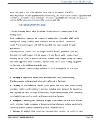 PRESSURE VESSEL DESIGN
PREPAREDBY YARED BERIHUN Page 25
stress value equal to 85% of the allowable stress value of the material; UW-12(b)
Whenthe jointsare not radiographedand for jointefficiency,Ethe value incolumnof table “Types of welded
joints”are used, inall otherdesigncalculation, astressvalue equal to80% ofthe allowable stressvalue of
material shall be usedexceptforunstainedflatheads,etc.UW- 12(c)
THE ECONOMY OF WELDING:
If the two preceding factors allow free choice, then the aspect of economy must be the
deciding factor.
Some consideration concerning the economy of welding-edge preparation, which can be
madeby torch cutting, is always more economical than the use of J or U preparation.
Double V preparation requires only half the deposited weld metal required for single
Vpreparation.
Increasing the size of a fillet weld, its strength increases in direct proportion, while the
deposited weld metal increases with the square of its size. Lower quality welding makes
necessary the use of thicker plate for the vessel. Whether using stronger welding and thinner
plate or the opposite is more economical, depends on the size of vessel, welding equipment,
etc. this must be decidedin each particular case.
There are different kind of weldingS based on IS-28-25 it categorized in to 4 select
 category A: longitudinal welded joints within the main sheet, communicating,
Chambers,nozzles and any welded joints within a formed or flat Head.
 Category B: circumferential welded joints within the main shell communicating
chambers, nozzles and transitions in diameter including joints between the translations
and a cylinder at either the large of small end, circumferential welded joints connecting
from heads to main shellsto nozzles and to communicating hampers.
 Category c: welded joints connecting flanges, tubes sheets and flat heads to main
shells, toformed heads, to nozzles or to communicating chambers and any welded joints
connecting oneside plate to another side plate of a flat sided vessel.
 Category d: welded joints connecting communicating chambers or nozzles to main
 