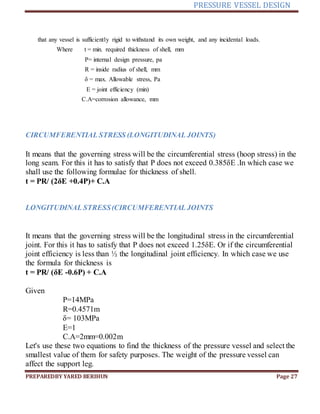 PRESSURE VESSEL DESIGN
PREPAREDBY YARED BERIHUN Page 27
that any vessel is sufficiently rigid to withstand its own weight, and any incidental loads.
Where t = min. required thickness of shell, mm
P= internal design pressure, pa
R = inside radius of shell, mm
δ = max. Allowable stress, Pa
E = joint efficiency (min)
C.A=corrosion allowance, mm
CIRCUMFERENTIAL STRESS (LONGITUDINAL JOINTS)
It means that the governing stress will be the circumferential stress (hoop stress) in the
long seam. For this it has to satisfy that P does not exceed 0.385δE .In which case we
shall use the following formulae for thickness of shell.
t = PR/ (2δE +0.4P)+ C.A
LONGITUDINAL STRESS(CIRCUMFERENTIAL JOINTS
It means that the governing stress will be the longitudinal stress in the circumferential
joint. For this it has to satisfy that P does not exceed 1.25δE. Or if the circumferential
joint efficiency is less than ½ the longitudinal joint efficiency. In which case we use
the formula for thickness is
t = PR/ (δE -0.6P) + C.A
Given
P=14MPa
R=0.4571m
δ= 103MPa
E=1
C.A=2mm=0.002m
Let's use these two equations to find the thickness of the pressure vessel and select the
smallest value of them for safety purposes. The weight of the pressure vessel can
affect the support leg.
 