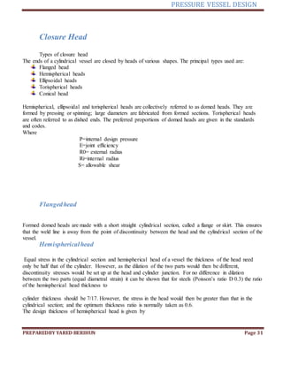 PRESSURE VESSEL DESIGN
PREPAREDBY YARED BERIHUN Page 31
Closure Head
Types of closure head
The ends of a cylindrical vessel are closed by heads of various shapes. The principal types used are:
Flanged head
Hemispherical heads
Ellipsoidal heads
Torispherical heads
Conical head
Hemispherical, ellipsoidal and torispherical heads are collectively referred to as domed heads. They are
formed by pressing or spinning; large diameters are fabricated from formed sections. Torispherical heads
are often referred to as dished ends. The preferred proportions of domed heads are given in the standards
and codes.
Where
P=internal design pressure
E=joint efficiency
R0= external radius
Ri=internal radius
S= allowable shear
Flangedhead
Formed domed heads are made with a short straight cylindrical section, called a flange or skirt. This ensures
that the weld line is away from the point of discontinuity between the head and the cylindrical section of the
vessel.
Hemisphericalhead
Equal stress in the cylindrical section and hemispherical head of a vessel the thickness of the head need
only be half that of the cylinder. However, as the dilation of the two parts would then be different,
discontinuity stresses would be set up at the head and cylinder junction. For no difference in dilation
between the two parts (equal diametral strain) it can be shown that for steels (Poisson’s ratio D 0.3) the ratio
of the hemispherical head thickness to
cylinder thickness should be 7/17. However, the stress in the head would then be greater than that in the
cylindrical section; and the optimum thickness ratio is normally taken as 0.6.
The design thickness of hemispherical head is given by
 