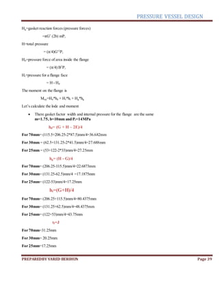 PRESSURE VESSEL DESIGN
PREPAREDBY YARED BERIHUN Page 39
Hg=gasket reaction forces (pressure forces)
=πG’ (2b) mPi
H=total pressure
= (π/4)G’2
Pi
Hd=pressure force of area inside the flange
= (π/4) B2
Pi
Ht=pressure for a flange face
= H - Hd
The moment on the flange is
Mop=Hd*hd + Ht*ht + Hg*hg
Let’s calculate the lode and moment
 There gasket factor width and internal pressure for the flange are the same
m=1.75, b=10mm and Pi=14MPa
hd= (G + H – 2E)/4
For 70mm= (115.5+206.25-2*87.5)mm/4=36.682mm
For 30mm = (62.5+131.25-2*41.5)mm/4=27.688mm
For 25mm = (53+122-2*33)mm/4=27.25mm
hg= (H - G)/4
For 70mm= (206.25-115.5)mm/4=22.6873mm
For 30mm= (131.25-62.5)mm/4 =17.1875mm
For 25mm= (122-53)mm/4=17.25mm
ht=(G+H)/4
For 70mm= (206.25+115.5)mm/4=80.4375mm
For 30mm= (131.25+62.5)mm/4=48.4375mm
For 25mm= (122+53)mm/4=43.75mm
tf=J
For 70mm=31.25mm
For 30mm= 20.25mm
For 25mm=17.25mm
 