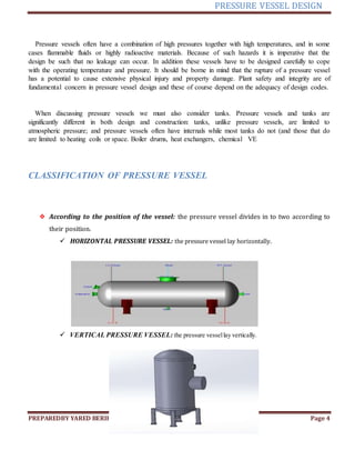 PRESSURE VESSEL DESIGN
PREPAREDBY YARED BERIHUN Page 4
Pressure vessels often have a combination of high pressures together with high temperatures, and in some
cases flammable fluids or highly radioactive materials. Because of such hazards it is imperative that the
design be such that no leakage can occur. In addition these vessels have to be designed carefully to cope
with the operating temperature and pressure. It should be borne in mind that the rupture of a pressure vessel
has a potential to cause extensive physical injury and property damage. Plant safety and integrity are of
fundamental concern in pressure vessel design and these of course depend on the adequacy of design codes.
When discussing pressure vessels we must also consider tanks. Pressure vessels and tanks are
significantly different in both design and construction: tanks, unlike pressure vessels, are limited to
atmospheric pressure; and pressure vessels often have internals while most tanks do not (and those that do
are limited to heating coils or space. Boiler drums, heat exchangers, chemical VE
CLASSIFICATION OF PRESSURE VESSEL
❖ According to the position of the vessel: the pressure vessel divides in to two according to
their position.
 HORIZONTAL PRESSURE VESSEL: the pressure vessel lay horizontally.
 VERTICAL PRESSURE VESSEL: the pressure vessellay vertically.
 