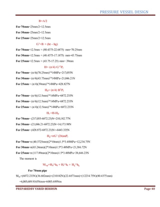 PRESSURE VESSEL DESIGN
PREPAREDBY YARED BERIHUN Page 40
B=A/2
For 70mm=25mm/2=12.5mm
For 30mm=25mm/2=12.5mm
For 25mm=25mm/2=12.5mm
G’=B + (ht - hg)
For 70mm=12.5mm + (80.4375-22.6875) mm=70.25mm
For 30mm=12.5mm + (48.4375-17.1875) mm=43.75mm
For 25mm=12.5mm + (43.75-17.25) mm= 39mm
H= (π/4) G’2Pi
For 70mm= (π/4)(70.25mm)2
*14MPa=217,055N
For 30mm= (π/4)(43.75mm)2
*14MPa=21,046.21N
For 25mm = (π/4)(39mm)2
*14MPa=428.827N
Hd= (π/4) B2Pi
For 70mm= (π/4)(12.5mm)2
*14MPa=6872.233N
For 30mm= (π/4)(12.5mm)2
*14MPa=6872.233N
For 25mm = (π/4)(12.5mm)2
*14MPa=6872.233N
Ht =H-Hd
For 70mm= (217,055-6872.23)N=210,182.77N
For 30mm= (21,046.21-6872.23)N=14,173.98N
For 25mm= (428.872-6872.23)N=-6443.335N
Hg=πG’ (2b)mPi
For 70mm=π (40.3725mm)(2*10mm)1.5*3.48MPa=12,234.75N
For 30mm=π(65.24mm)(2*10mm)1.5*3.48MPa=21,386.72N
For 25mm=π (117.89mm)(2*10mm)1.5*3.48MPa=38,646.23N
The moment is
Mop=Hd*hd + Ht*ht + Hg*hg
For 70mm pipe
Mop=(6872.233N)(36.682mm)+(210182N)(22.6873mm)+(12234.75N)(80.4375mm)
=6,005,689.9165Nmm=6005.689Nm
 