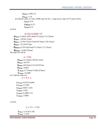 PRESSURE VESSEL DESIGN
PREPAREDBY YARED BERIHUN Page 46
γ25mm=1.888/1.35
γ25mm =1.39
lets find the value of v from ASME code Viii Div. 1 using by the value of (**) and it will be
v25mm=0.36
v30mm=0.173
v70mm=0.12
d will be
d =(u/v) (B’J)1/2J2
d70mm=(1.286/0.12)(45.24mm*31.25mm)1/2
(31.25mm)2
d70mm =393,501.21mm3
d30mm =(2.59/0.173)(18.75mm*20.75mm)1/2
(20.75mm)2
d30mm =127,145.077mm3
d25mm=(2.52/0.36)(14mm*17.15mm)1/2
(17.15mm)2
d25mm =31,902.3274mm3
The value of δ will be
δ = t3
/d
δ70mm=(31.25mm)3
/393,501.21mm3
δ70mm =0.07755
δ30mm=(20.25mm)3
/127,145.077mm3
δ30mm =0.0653
δ 25mm=(17.25mm)3
/31,902.3274mm3
δ 25mm =0.16089
Let’s find the value of λ
λ = δ + γ
λ70 mm=0.07755+0.0945
λ70 mm= 0.17205
λ30mm=0.065+1.3632
λ30mm=1.4282
λ25mm=0.16089+1.39
λ25mm=1.55089
y will be
𝑦 = (1 − 𝑣2)𝑢
Y70mm= (1-0.362
)1.286
Y70mm =1.1193
 