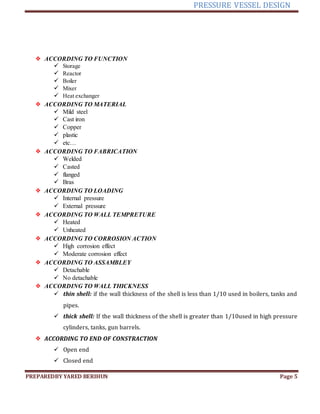 PRESSURE VESSEL DESIGN
PREPAREDBY YARED BERIHUN Page 5
❖ ACCORDING TO FUNCTION
 Storage
 Reactor
 Boiler
 Mixer
 Heat exchanger
❖ ACCORDING TO MATERIAL
 Mild steel
 Cast iron
 Copper
 plastic
 etc…
❖ ACCORDING TO FABRICATION
 Welded
 Casted
 flanged
 Bras
❖ ACCORDING TO LOADING
 Internal pressure
 External pressure
❖ ACCORDING TO WALL TEMPRETURE
 Heated
 Unheated
❖ ACCORDING TO CORROSION ACTION
 High corrosion effect
 Moderate corrosion effect
❖ ACCORDING TO ASSAMBLEY
 Detachable
 No detachable
❖ ACCORDING TO WALL THICKNESS
 thin shell: if the wall thickness of the shell is less than 1/10 used in boilers, tanks and
pipes.
 thick shell: If the wall thickness of the shell is greater than 1/10used in high pressure
cylinders, tanks, gun barrels.
❖ ACCORDING TO END OF CONSTRACTION
 Open end
 Closed end
 