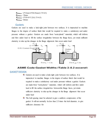 PRESSURE VESSEL DESIGN
PREPAREDBY YARED BERIHUN Page 50
Pb30mm =2*12mm+6*20.25mm/(1.75+0.5)
Pb30mm =78mm
Pb25mm =2*10+6*17.25/(1.75+0.5)
Pb25mm =66mm
Gaskets
Gaskets are used to make a leak-tight joint between two surfaces. It is impractical to machine
flanges to the degree of surface finish that would be required to make a satisfactory seal under
pressure without a gasket. Gaskets are made from “semi-plastic” materials; which will deform
and flow under load to fill the surface irregularities between the flange faces, yet retain sufficient
elasticity to take up the changes in the flange alignment that occur under load
GASKETDESIGN
Gaskets are used to make a leak-tight joint between two surfaces. It is
impractical to machine flanges to the degree of surface finish that would be
required to make a satisfactory seal under pressure without a gasket. Gaskets
are made from “semi-plastic” materials; which will deform and flow under
load to fill the surface irregularities betweenthe flange faces, yet retain
sufficient elasticity to take up the changes in the flange alignment that occur
under load
The bolt spacing must be selected to give a uniform compression of the
gasket. It will not normally be less than 2.5 times the bolt diameter, to give
sufficient clearance for
 