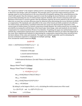 PRESSURE VESSEL DESIGN
PREPAREDBY YARED BERIHUN Page 52
The “equal area method” is the simplest method used for calculating the amount of reinforcement required, and
is allowedin most design codes and standards. The principle used is to provide reinforcement localto the
opening, equal in cross-sectional area to the area removed in forming the opening. If the actual thickness of the
vessel wallis greater than the minimum required to resist the loading, the excess thickness can be taken into
accountwhen estimating the area of reinforcement required. Similarly with a branch connection,if the wall
thickness of the branch or nozzleis greater than the minimum required, the excess material in the branch can be
taken into account.Any corrosion allowancemust be deducted when determining the excess thickness available
as compensation. The standards and codes differ in the areas of the branch and shell considered to be effective
for reinforcement, and should be consulted to determine the actual area allowedand the disposition of the
various types of reinforcement. For branch connections of small diameter the reinforcement area can usually be
provided by increasing the wall thickness of the branch pipe. Some design codes and standards do not require
compensation forconnections below 89 mm (3 in.) diameter. If anything, the equal area method tends to over-
estimate the compensation required and in some instances the additional material can reduce the fatigue life of
the vessel. More sophisticated methods for determining the compensation required have been introduced into
the latest editions of the codes and standards. The equal-area method is generally used forestimating the
increase in thickness required to compensate formultiple openings. R [1]
First calculatethe reinforcement area R [3]
A=D*t*F
where tr-shell thickness=0.64((D+tn) tn) 1/2 (,)
F-correctionfactor=1
D-diameter of the pipe
tn-nozzle material thickness
E-jointefficiency=1
T-Shell material thickness= (forshell 70mm or forhead 74mm)
A=D*t*F
A30mm=30mm*74mm*1=2220mm2
A70mm=70mm*74mm*1=5180mm2
tr =0.64((D+tn) tn) ½
tr30mm=0.64((30mm+5.7061)*5.7061)1/2
tr30mm =9.135mm
tr70mm=0.64((70mm+9.219)*9.219)1/2
tr70mm =49.3642mm
By taking A1 as the largest of the A11 or A12 calculating the reinforcement area of the vessel
A11= (Et-F*tr)D and A12=2(E*t-F*tr)*(t+ tn)
For 30mm tr=9.135mm
 