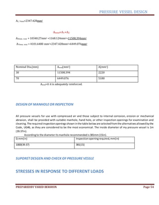 PRESSURE VESSEL DESIGN
PREPAREDBY YARED BERIHUN Page 54
A2, 70mm=2347.428mm2
Atotal=A1+A2
A30mm, total = 10340.27mm2 +1168.124mm2=11508.394mm2
A70mm, total = 4101.6480 mm2+2347.428mm2=6449.076mm2
Nominal Dia.(mm) Atotal(mm2) A(mm2)
30 11508.394 2220
70 6449.076 5180
Atotal>A it is adequately reinforced.
DESIGN OF MANHOLEOR INSPECTION
All pressure vessels for use with compressed air and those subject to internal corrosion, erosion or mechanical
abrasion, shall be provided with suitable manhole, hand hole, or other inspection openings for examination and
cleaning.The requiredinspectionopeningsshowninthe table below are selectedfromthe alternativesallowedbythe
Code, UG46, as they are considered to be the most economical. The inside diameter of my pressure vessel is 1m
(39.37in).
Accordingto the diameteritsmanhole recommendedis381mm(15in).
Di mm(in) Inspectionopeningrequired,mm(in)
1000(39.37) 381(15)
SUPORETDESGEN AND CHECK OF PRESSUREVESSLE
STRESSES IN RESPONSE TO DIFFERENT LOADS
 