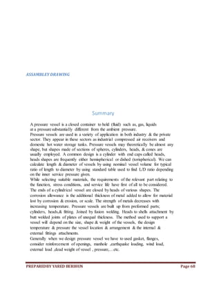 PREPAREDBY YARED BERIHUN Page 68
ASSAMBLEY DRAWING
Summary
A pressure vessel is a closed container to hold (fluid) such as, gas, liquids
at a pressuresubstantially different from the ambient pressure.
Pressure vessels are used in a variety of application in both industry & the private
sector. They appear in these sectors as industrial compressed air receivers and
domestic hot water storage tanks. Pressure vessels may theoretically be almost any
shape, but shapes made of sections of spheres, cylinders, heads, & cones are
usually employed. A common design is a cylinder with end caps called heads,
heads shapes are frequently either hemispherical or dished (torispherical). We can
calculate length & diameter of vessels by using nominal vessel volume for typical
ratio of length to diameter by using standard table used to find L/D ratio depending
on the inner service pressure given.
While selecting suitable materials, the requirements of the relevant part relating to
the function, stress conditions, and service life have first of all to be considered.
The ends of a cylindrical vessel are closed by heads of various shapes. The
corrosion allowance is the additional thickness of metal added to allow for material
lost by corrosion & erosion, or scale. The strength of metals decreases with
increasing temperature. Pressure vessels are built up from preformed parts;
cylinders, heads,& fitting. Joined by fusion welding. Heads to shells attachment by
butt welded joints of plates of unequal thickness. The method used to support a
vessel will depend on the size, shape & weight of the vessels, the design
temperature & pressure the vessel location & arrangement & the internal &
external fittings attachments.
Generally when we design pressure vessel we have to used gasket, flanges,
consider reinforcement of openings, manhole ,earthquake loading, wind load,
external load ,dead weight of vessel , pressure,…etc.
 