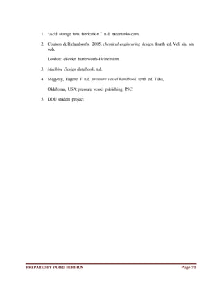 PREPAREDBY YARED BERIHUN Page 70
1. “Acid storage tank fabrication.” n.d. moontanks.com.
2. Coulson & Richardson's. 2005. chemical engineering design. fourth ed. Vol. six. six
vols.
London: elsevier butterworth-Heinemann.
3. Machine Design databook. n.d.
4. Megyesy, Eugene F. n.d. pressure vessel handbook. tenth ed. Tulsa,
Oklahoma, USA:pressure vessel publishing INC.
5. DDU student project
 