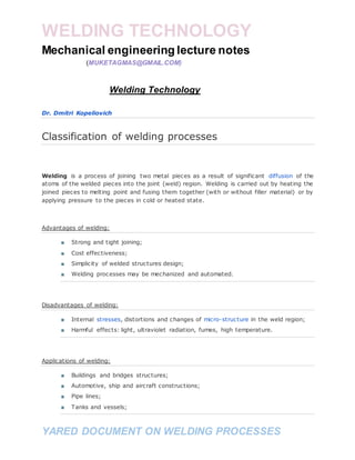 WELDING TECHNOLOGY
YARED DOCUMENT ON WELDING PROCESSES
Mechanical engineering lecture notes
(MUKETAGMAS@GMAIL.COM)
Welding Technology
Dr. Dmitri Kopeliovich
Classification of welding processes
Welding is a process of joining two metal pieces as a result of significant diffusion of the
atoms of the welded pieces into the joint (weld) region. Welding is carried out by heating the
joined pieces to melting point and fusing them together (with or without filler material) or by
applying pressure to the pieces in cold or heated state.
Advantages of welding:
■ Strong and tight joining;
■ Cost effectiveness;
■ Simplicity of welded structures design;
■ Welding processes may be mechanized and automated.
Disadvantages of welding:
■ Internal stresses, distortions and changes of micro-structure in the weld region;
■ Harmful effects: light, ultraviolet radiation, fumes, high temperature.
Applications of welding:
■ Buildings and bridges structures;
■ Automotive, ship and aircraft constructions;
■ Pipe lines;
■ Tanks and vessels;
 