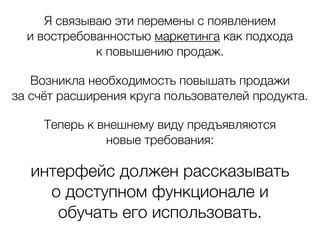 Я связываю эти перемены с появлением
и востребованностью маркетинга как подхода
к повышению продаж.
Возникла необходимость повышать продажи
за счёт расширения круга пользователей продукта.
Теперь к внешнему виду предъявляются
новые требования:
интерфейс должен рассказывать
о доступном функционале и
обучать его использовать.
 