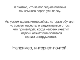 Я считаю, что за последние полвека
мы немного перегнули палку.
Мы умеем делать интерфейсы, которые обучают,
но совсем перестали задумываться о том,
что произойдёт, когда человек ухватит
идею и начнёт пользоваться
нашим инструментом.
Например, интернет-почтой.
 