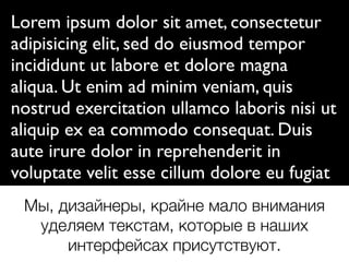 Lorem ipsum dolor sit amet, consectetur
adipisicing elit, sed do eiusmod tempor
incididunt ut labore et dolore magna
aliqua. Ut enim ad minim veniam, quis
nostrud exercitation ullamco laboris nisi ut
aliquip ex ea commodo consequat. Duis
aute irure dolor in reprehenderit in
voluptate velit esse cillum dolore eu fugiat
nulla pariatur. Excepteur sint occaecat
cupidatat non proident, sunt in culpa qui
ofﬁcia deserunt mollit anim id est laborum.
Мы, дизайнеры, крайне мало внимания
уделяем текстам, которые в наших
интерфейсах присутствуют.
 