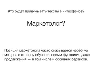 Кто будет придумывать тексты в интерфейсе?
Маркетолог?
Позиция маркетолога часто оказывается чересчур
смещена в сторону обучения новым функциям, даже
продвижения — в том числе и соседних сервисов.
 