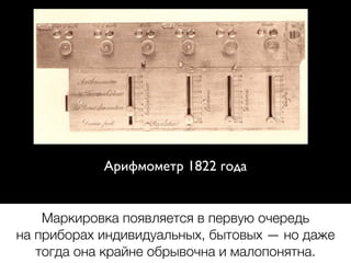 Арифмометр 1822 года
Маркировка появляется в первую очередь
на приборах индивидуальных, бытовых — но даже
тогда она крайне обрывочна и малопонятна.
 