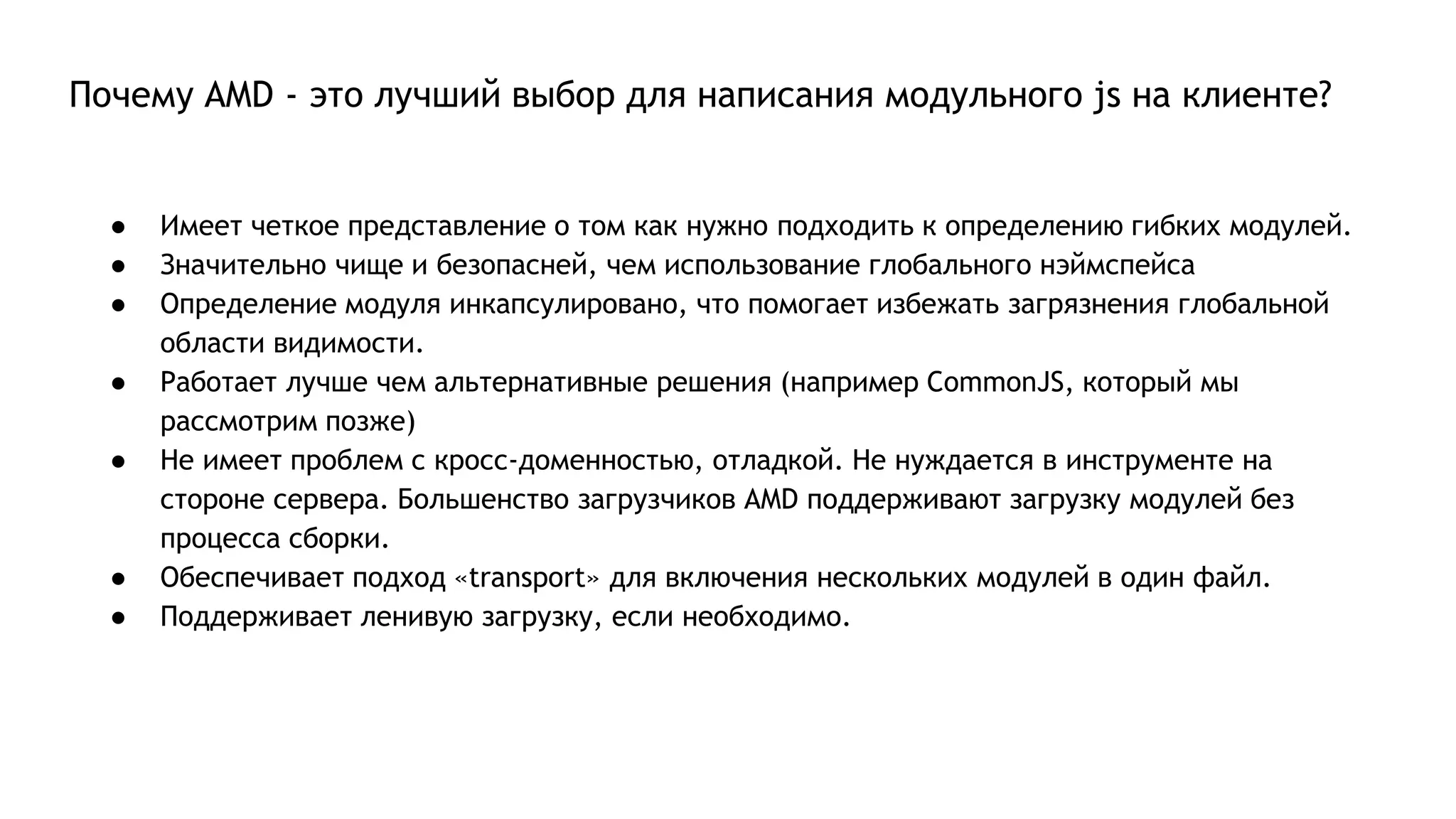 Почему AMD - это лучший выбор для написания модульного js на клиенте?
● Имеет четкое представление о том как нужно подходить к определению гибких модулей.
● Значительно чище и безопасней, чем использование глобального нэймспейса
● Определение модуля инкапсулировано, что помогает избежать загрязнения глобальной
области видимости.
● Работает лучше чем альтернативные решения (например CommonJS, который мы
рассмотрим позже)
● Не имеет проблем с кросс-доменностью, отладкой. Не нуждается в инструменте на
стороне сервера. Большенство загрузчиков AMD поддерживают загрузку модулей без
процесса сборки.
● Обеспечивает подход «transport» для включения нескольких модулей в один файл.
● Поддерживает ленивую загрузку, если необходимо.
 