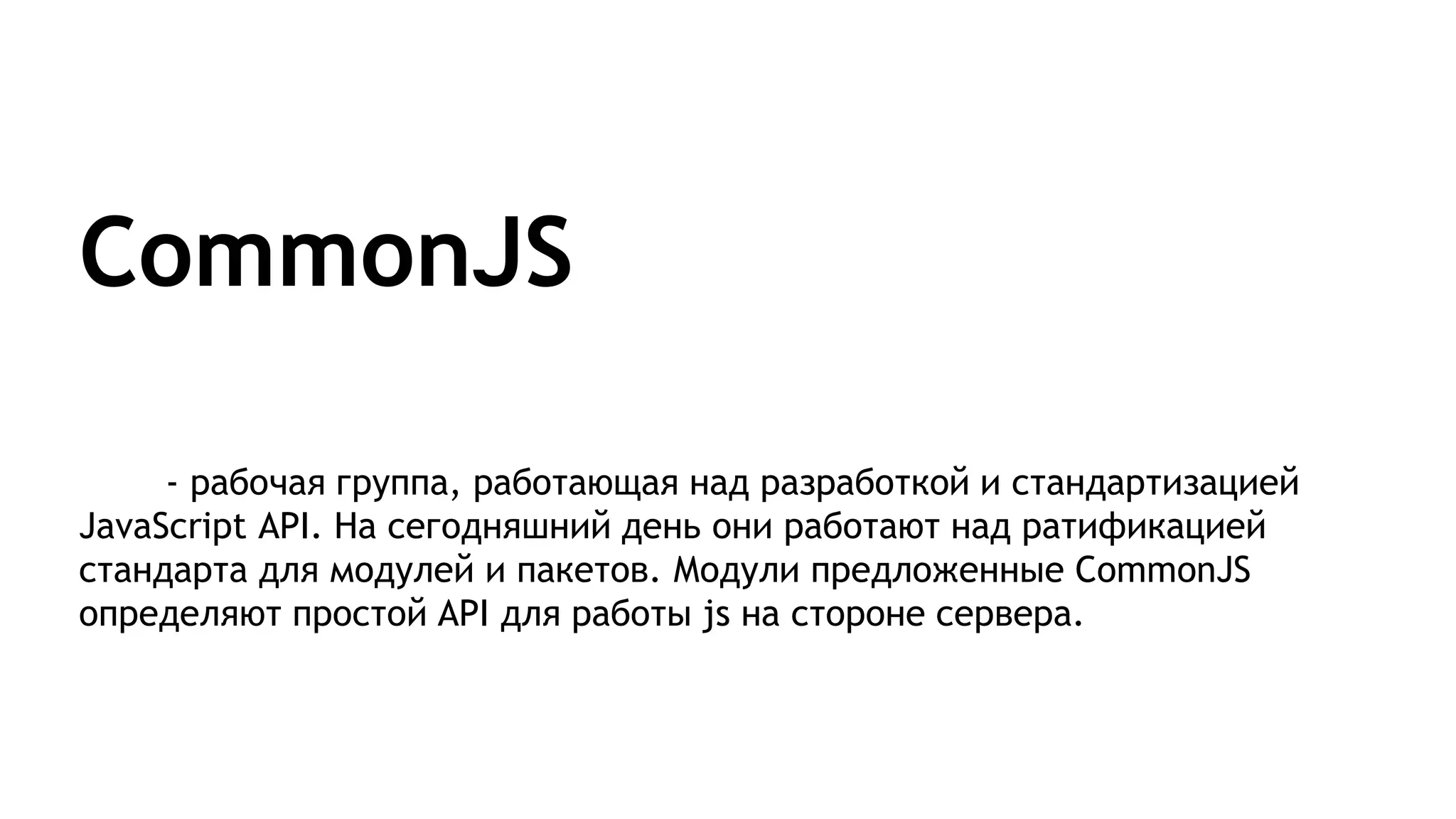 CommonJS
- рабочая группа, работающая над разработкой и стандартизацией
JavaScript API. На сегодняшний день они работают над ратификацией
стандарта для модулей и пакетов. Модули предложенные CommonJS
определяют простой API для работы js на стороне сервера.
 
