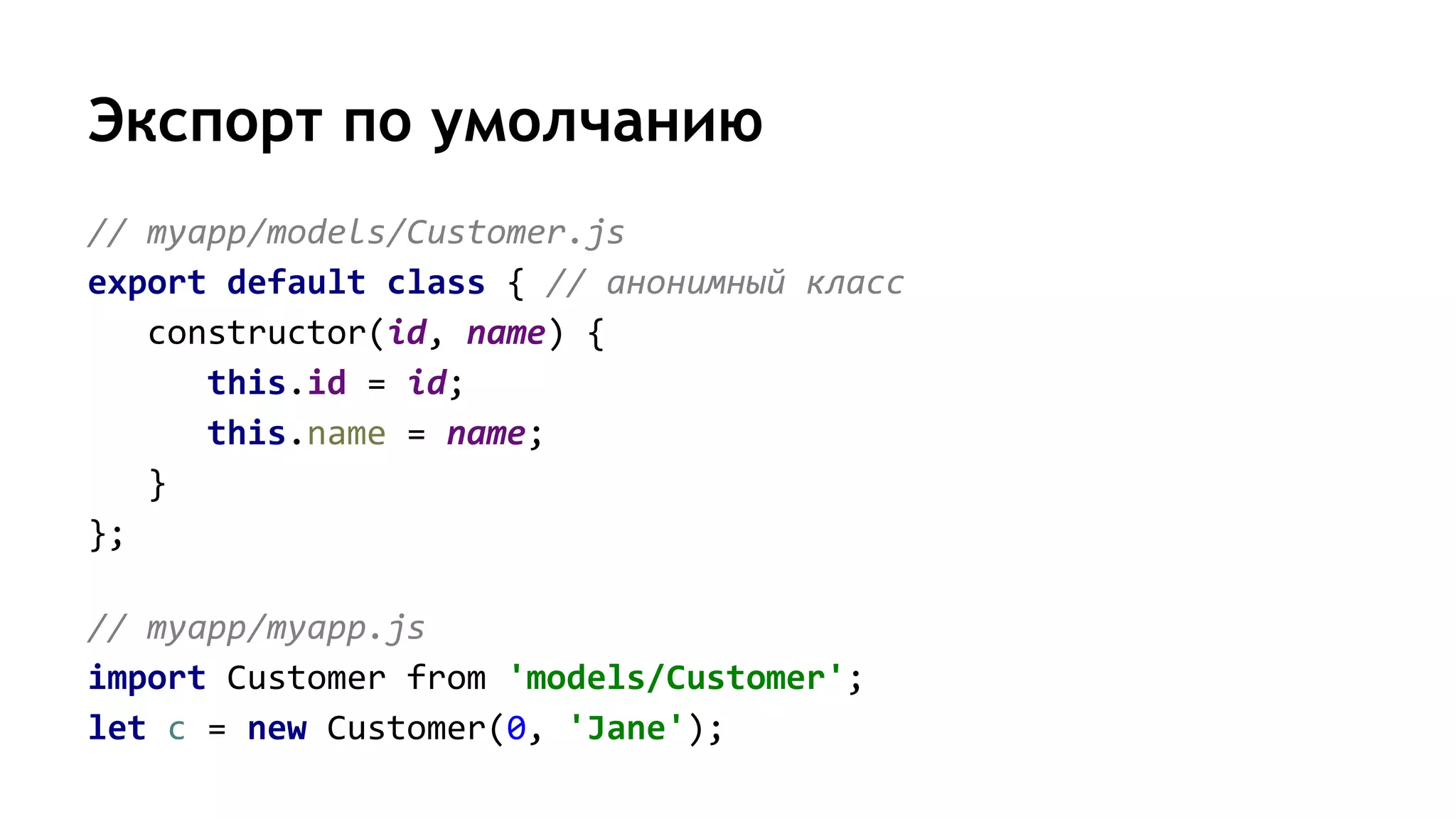 Экспорт по умолчанию
// myapp/models/Customer.js
export default class { // анонимный класс
constructor(id, name) {
this.id = id;
this.name = name;
}
};
// myapp/myapp.js
import Customer from 'models/Customer';
let c = new Customer(0, 'Jane');
 