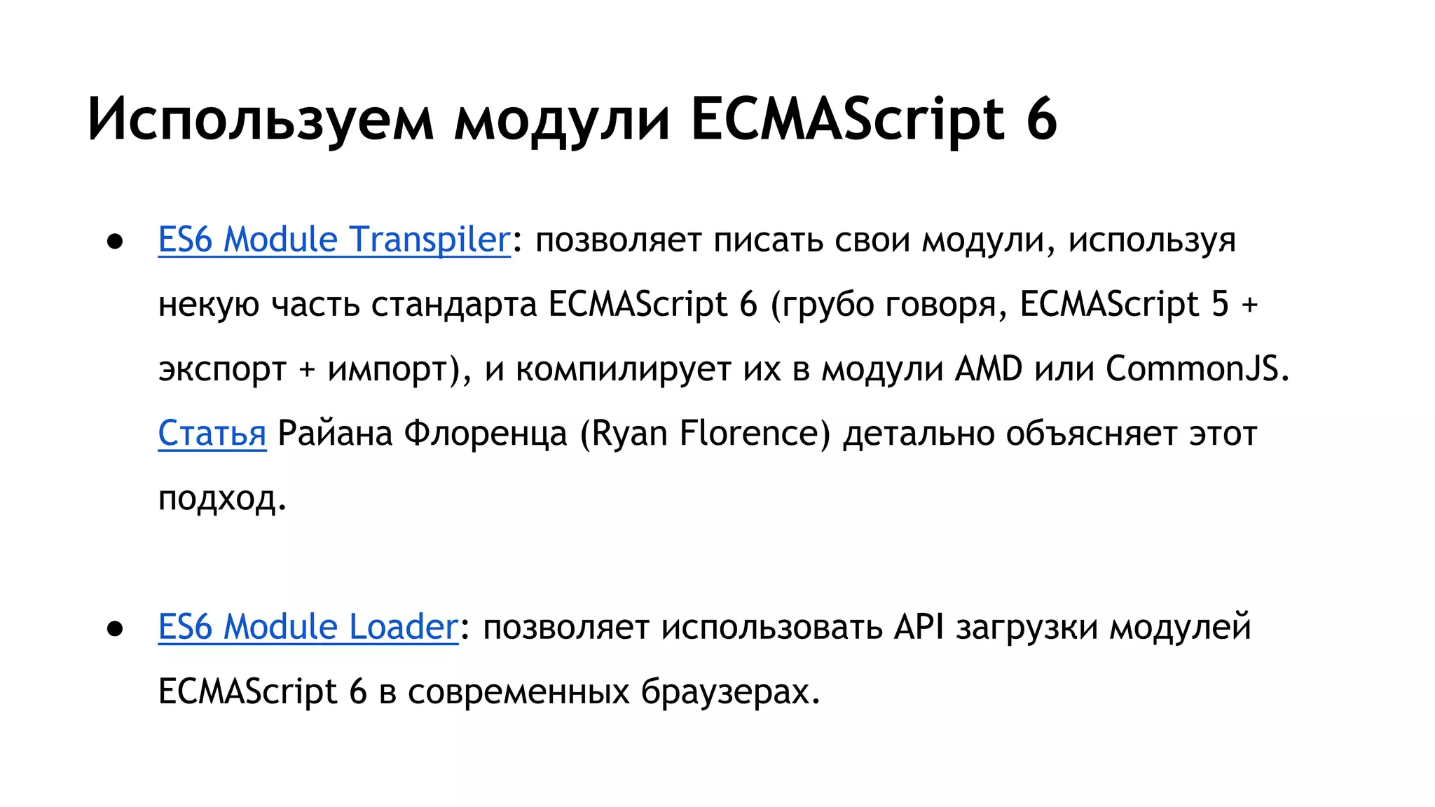 Используем модули ECMAScript 6
● ES6 Module Transpiler: позволяет писать свои модули, используя
некую часть стандарта ECMAScript 6 (грубо говоря, ECMAScript 5 +
экспорт + импорт), и компилирует их в модули AMD или CommonJS.
Статья Райана Флоренца (Ryan Florence) детально объясняет этот
подход.
● ES6 Module Loader: позволяет использовать API загрузки модулей
ECMAScript 6 в современных браузерах.
 