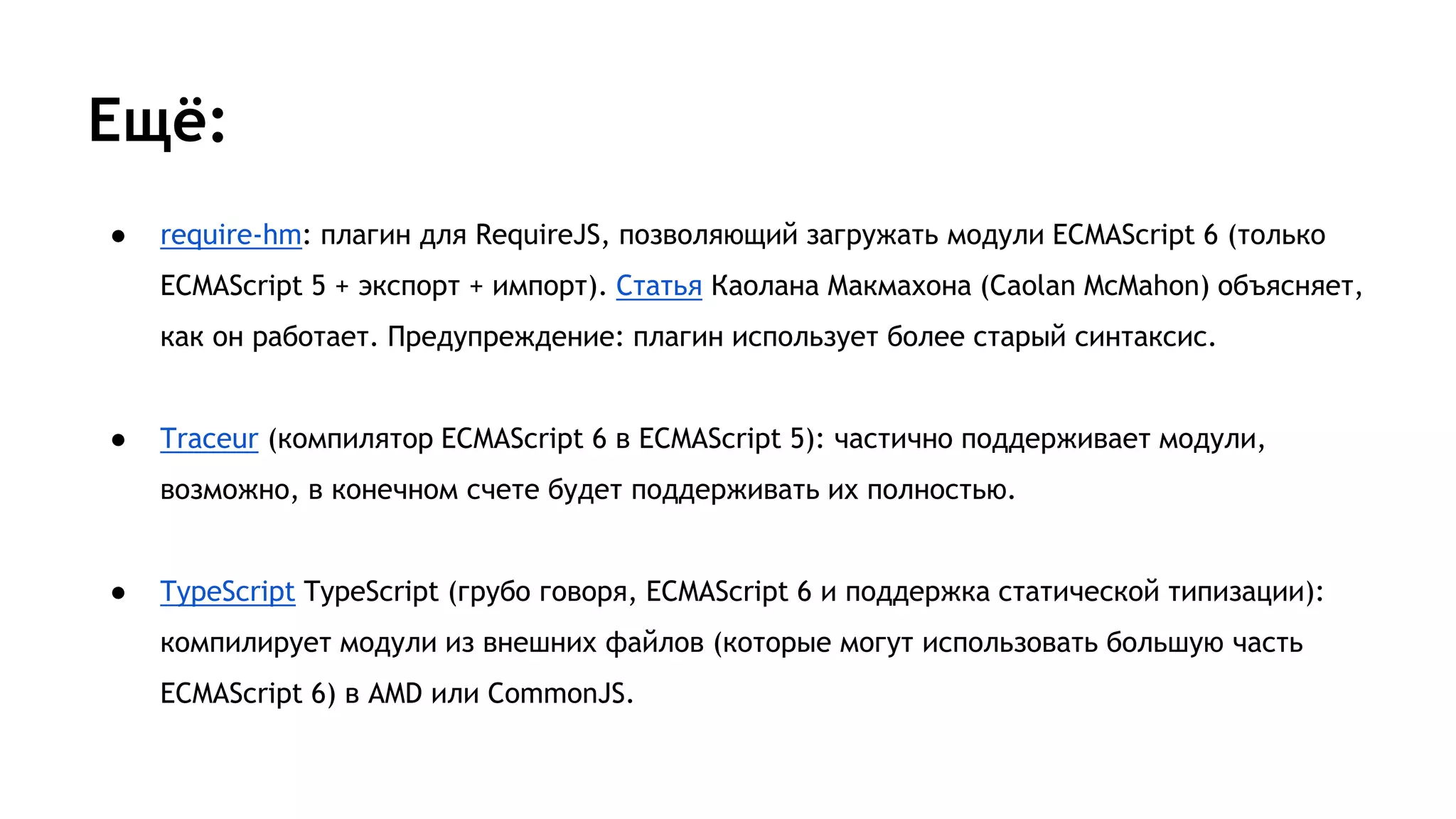 Ещё:
● require-hm: плагин для RequireJS, позволяющий загружать модули ECMAScript 6 (только
ECMAScript 5 + экспорт + импорт). Статья Каолана Макмахона (Caolan McMahon) объясняет,
как он работает. Предупреждение: плагин использует более старый синтаксис.
● Traceur (компилятор ECMAScript 6 в ECMAScript 5): частично поддерживает модули,
возможно, в конечном счете будет поддерживать их полностью.
● TypeScript TypeScript (грубо говоря, ECMAScript 6 и поддержка статической типизации):
компилирует модули из внешних файлов (которые могут использовать большую часть
ECMAScript 6) в AMD или CommonJS.
 