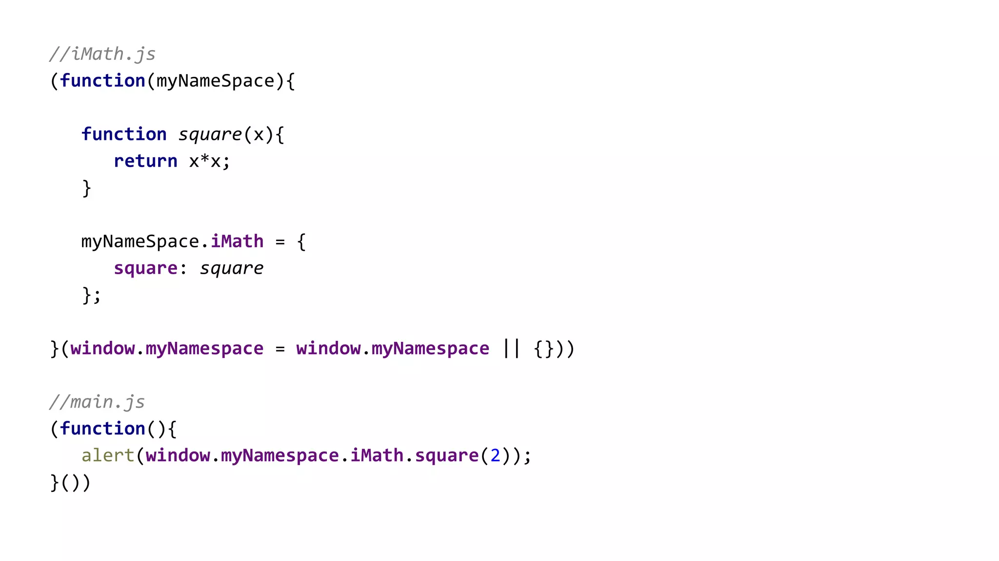 //iMath.js
(function(myNameSpace){
function square(x){
return x*x;
}
myNameSpace.iMath = {
square: square
};
}(window.myNamespace = window.myNamespace || {}))
//main.js
(function(){
alert(window.myNamespace.iMath.square(2));
}())
 