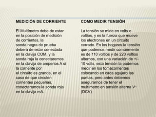 MEDICIÓN DE CORRIENTE            COMO MEDIR TENSIÓN

El Multímetro debe de estar      La tensión se mide en volts o
en la posición de medición       voltios, y es la fuerza que mueve
de corrientes, la                los electrones en un circuito
sonda negra de prueba            cerrado. En los hogares la tensión
deberá de estar conectada        que podemos medir comúnmente
en la clavija COM, y la          es de 110 voltios y de 220 voltios
sonda roja la conectaremos       alternos, con una variación de +/-
en la clavija de amperios A si   10 volts, esta tensión la podemos
la corriente por                 medir en los tomacorrientes
el circuito es grande, en el     colocando en cada agujero las
caso de que circulen             puntas, pero antes debemos
corrientes pequeñas,             asegurarnos de tener el
conectaremos la sonda roja       multímetro en tensión alterna V~
en la clavija mA.                (DCV)
 