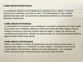 COMO MEDIR RESISTENCIA

La resistencia eléctrica es la medida de la oposición de un objeto o material
al paso de la corriente y se mide en ohm ?, En electricidad no hay muchas
aplicaciones para esto, se usa mas en electrónica donde hay componentes
llamados resistencias.

COMO MEDIR INTENSIDAD
La intensidad es el consumo de un artefacto y se mide en amperes (A). Para medir
el consumo de un artefacto debemos colocar las fichas del tester según como lo
indique el manual ya que hay muchos tipos de tester, y según las marcas van
cambiando las posiciones, también se puede medir con una pinza amperometrica y
algunos tester tienen esta opción.

COMO MEDIR CONTINUIDAD
Medir continuidad en el oficio de electricista nos sirve para muchas cosas, lo
usamos para saber si un conductor no esta cortado, o una llave o punto sirve
o esta dañado internamente, además de otras aplicaciones, voy a explicar
como usaríamos esta herramienta para reconocer algunas fallas.
 
